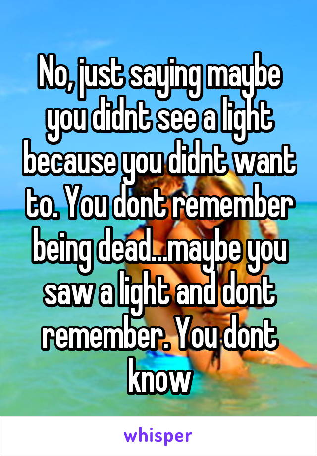 No, just saying maybe you didnt see a light because you didnt want to. You dont remember being dead...maybe you saw a light and dont remember. You dont know