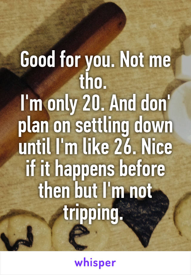 Good for you. Not me tho. 
I'm only 20. And don' plan on settling down until I'm like 26. Nice if it happens before then but I'm not tripping. 