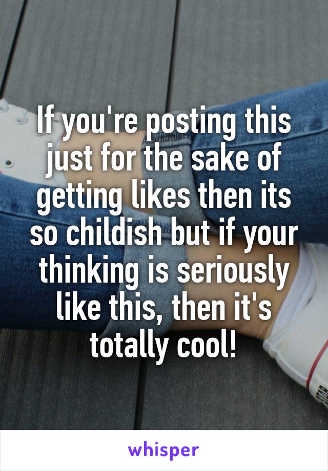 If you're posting this just for the sake of getting likes then its so childish but if your thinking is seriously like this, then it's totally cool!
