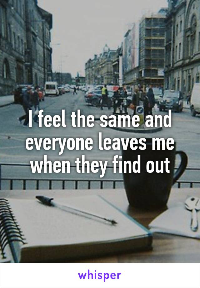 I feel the same and everyone leaves me when they find out