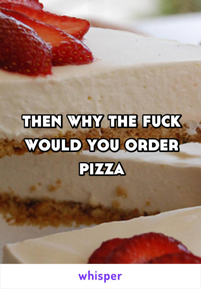 then why the fuck would you order pizza
