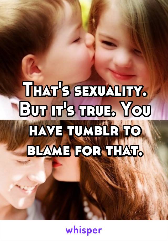 That's sexuality. But it's true. You have tumblr to blame for that.