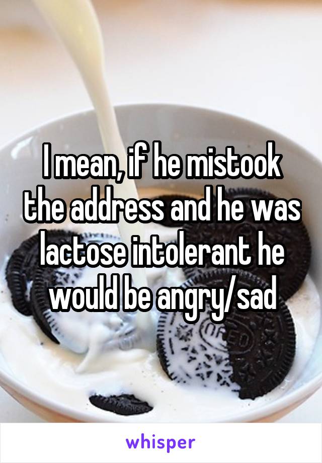 I mean, if he mistook the address and he was lactose intolerant he would be angry/sad