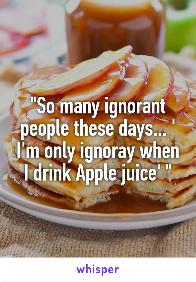 "So many ignorant people these days... ' I'm only ignoray when I drink Apple juice' "