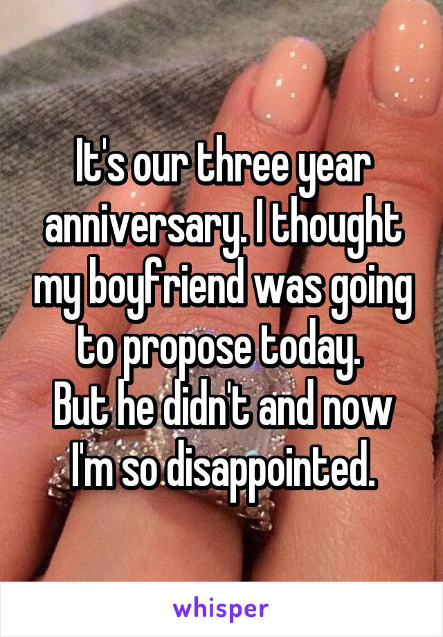 It's our three year anniversary. I thought my boyfriend was going to propose today. 
But he didn't and now I'm so disappointed.