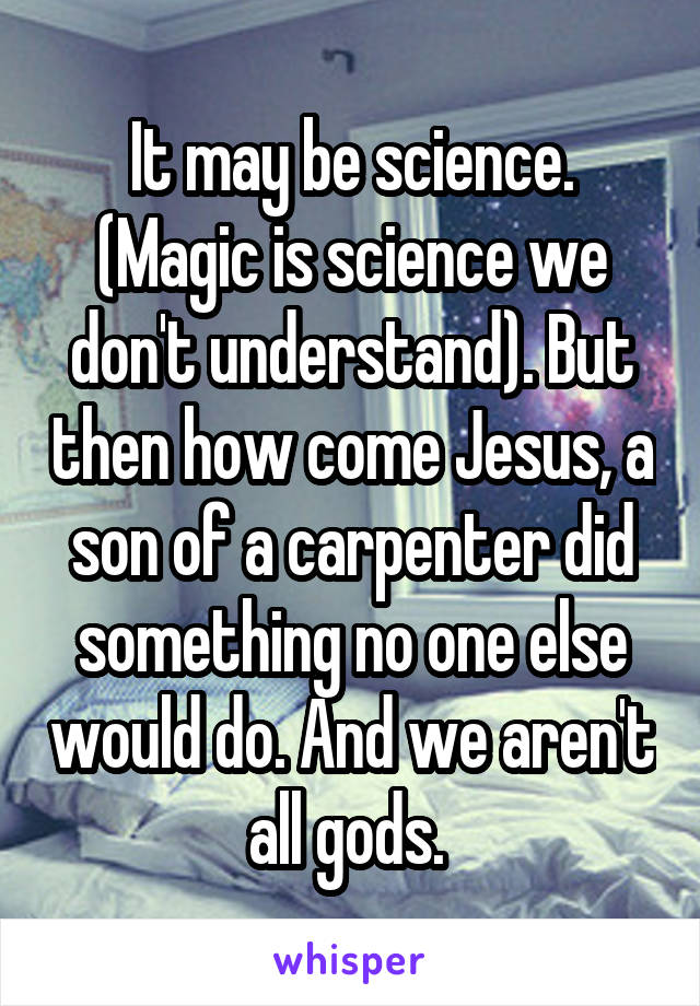 It may be science. (Magic is science we don't understand). But then how come Jesus, a son of a carpenter did something no one else would do. And we aren't all gods. 