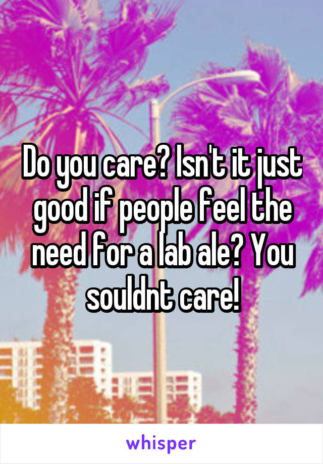 Do you care? Isn't it just good if people feel the need for a lab ale? You souldnt care!