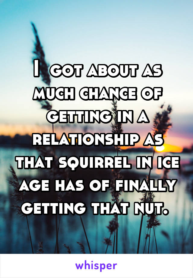 I  got about as much chance of getting in a relationship as that squirrel in ice age has of finally getting that nut. 