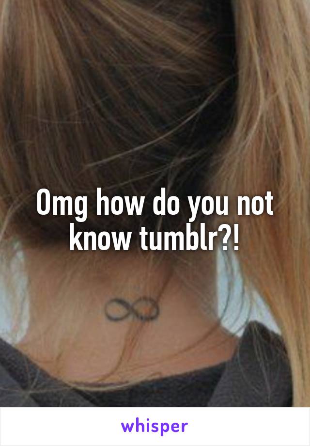 Omg how do you not know tumblr?!