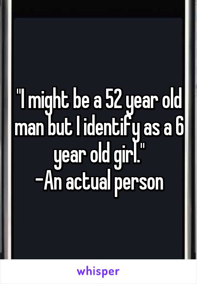 "I might be a 52 year old man but I identify as a 6 year old girl."
-An actual person