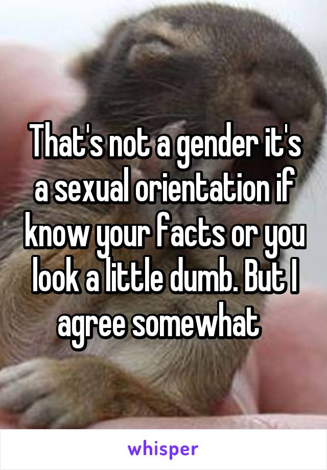 That's not a gender it's a sexual orientation if know your facts or you look a little dumb. But I agree somewhat  