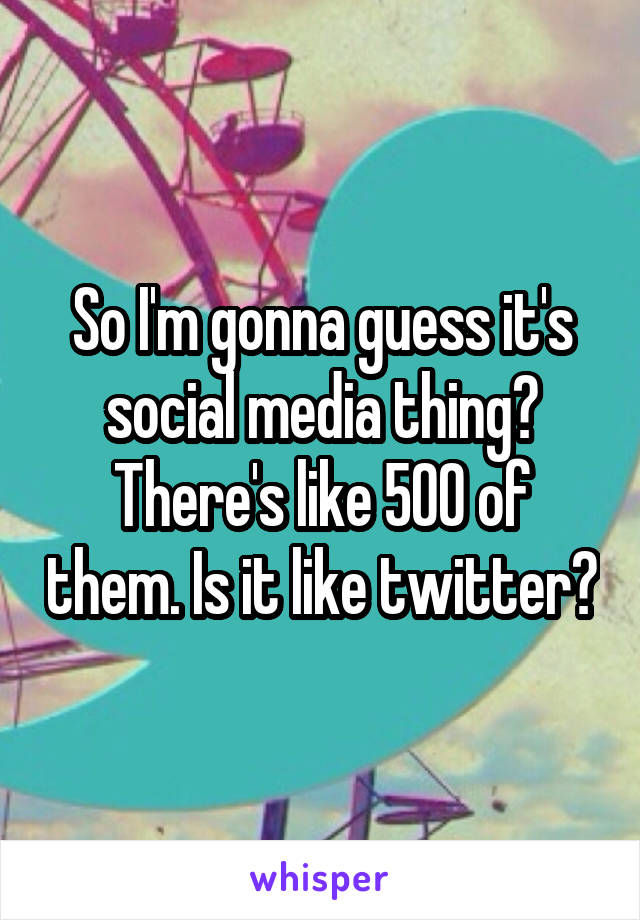 So I'm gonna guess it's social media thing? There's like 500 of them. Is it like twitter?