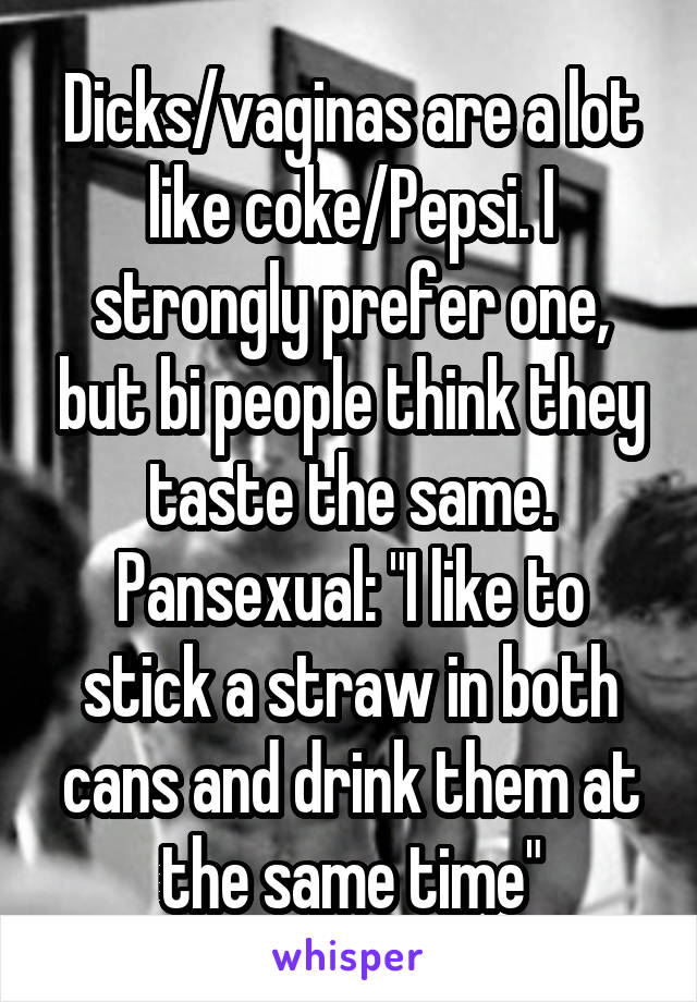 Dicks/vaginas are a lot like coke/Pepsi. I strongly prefer one, but bi people think they taste the same.
Pansexual: "I like to stick a straw in both cans and drink them at the same time"