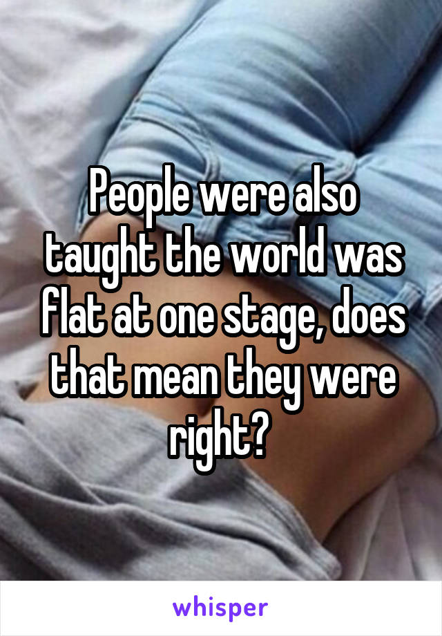 People were also taught the world was flat at one stage, does that mean they were right? 