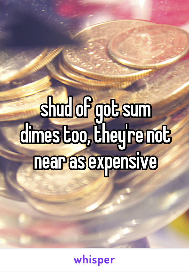 shud of got sum
dimes too, they're not
near as expensive