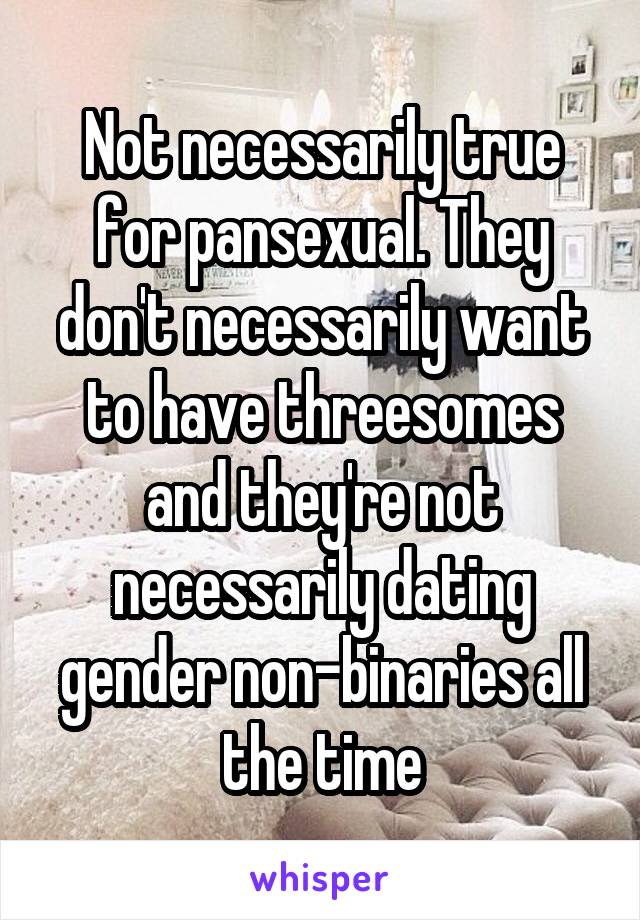 Not necessarily true for pansexual. They don't necessarily want to have threesomes and they're not necessarily dating gender non-binaries all the time