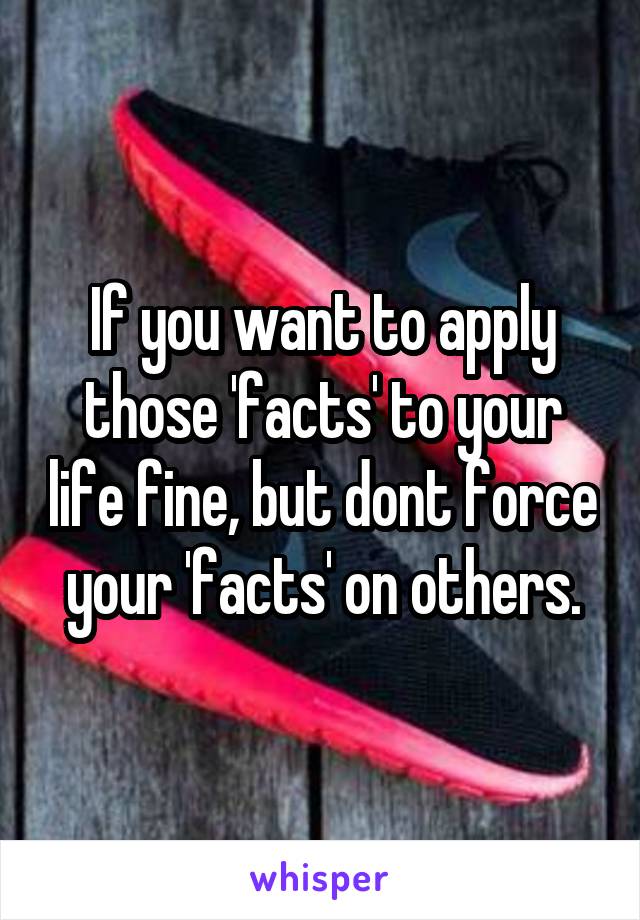 If you want to apply those 'facts' to your life fine, but dont force your 'facts' on others.