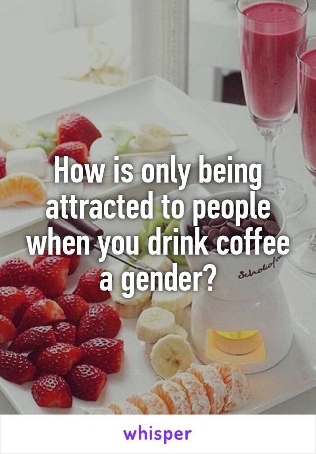 How is only being attracted to people when you drink coffee a gender?