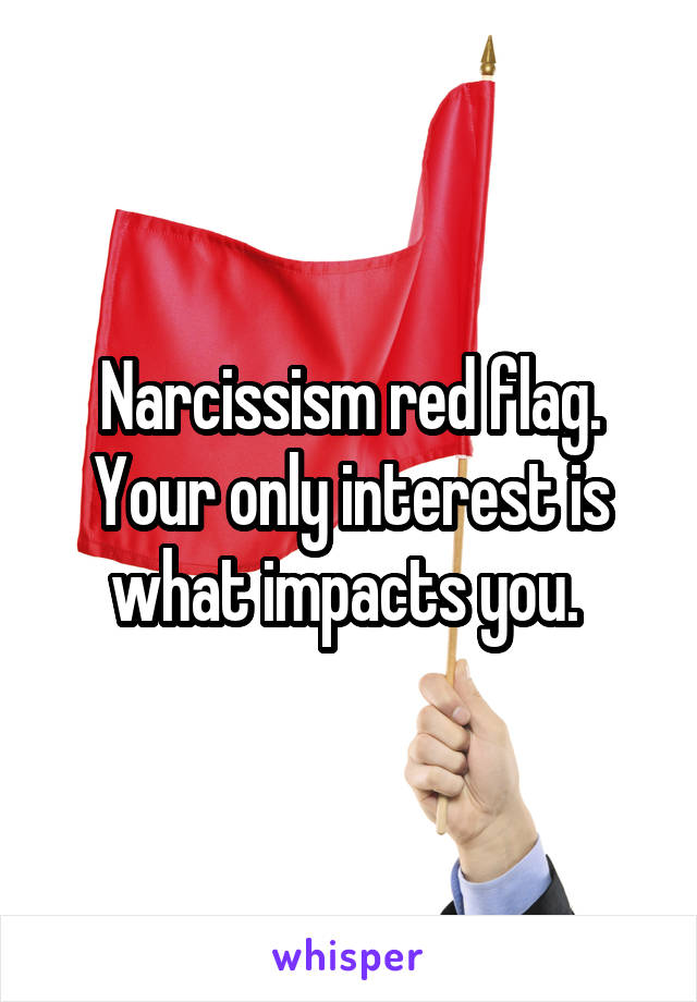 Narcissism red flag. Your only interest is what impacts you. 