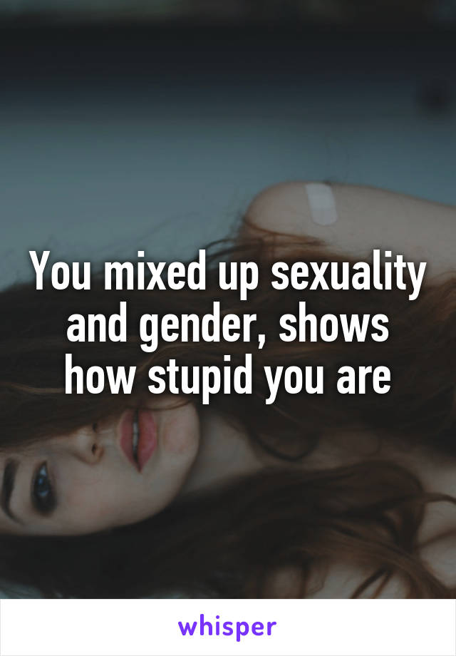 You mixed up sexuality and gender, shows how stupid you are