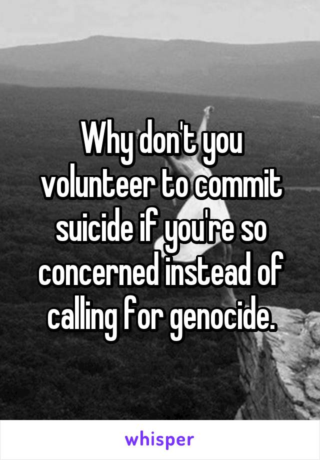 Why don't you volunteer to commit suicide if you're so concerned instead of calling for genocide.