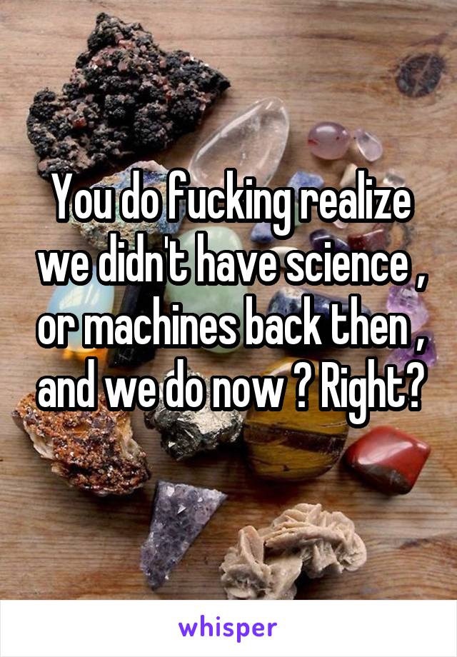 You do fucking realize we didn't have science , or machines back then , and we do now ? Right?
