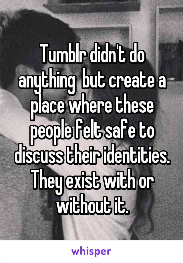 Tumblr didn't do anything  but create a place where these people felt safe to discuss their identities. They exist with or without it.