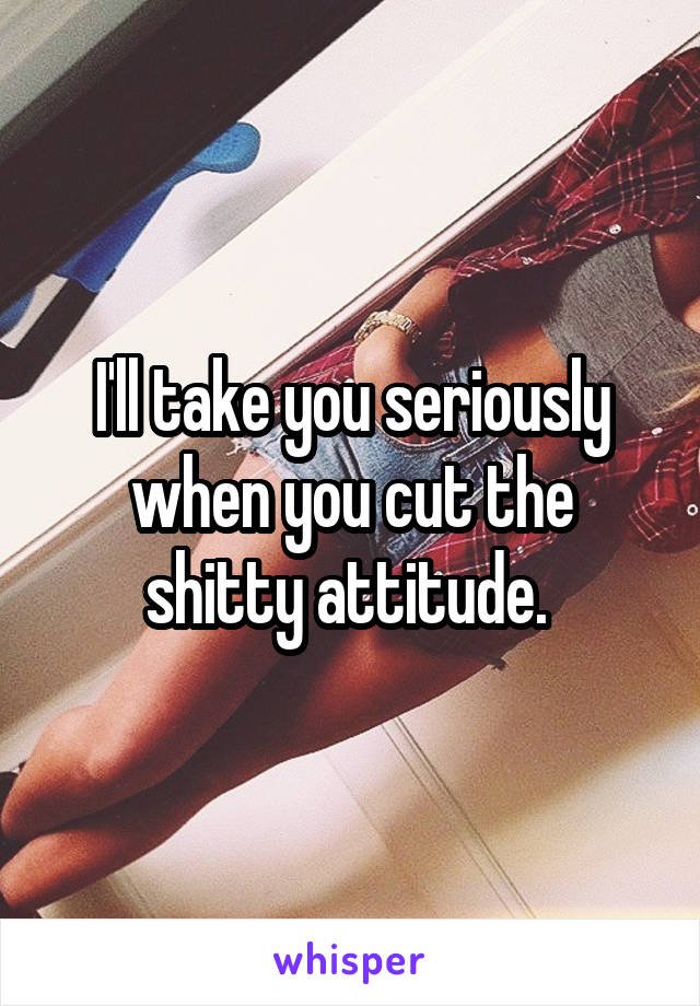 I'll take you seriously when you cut the shitty attitude. 