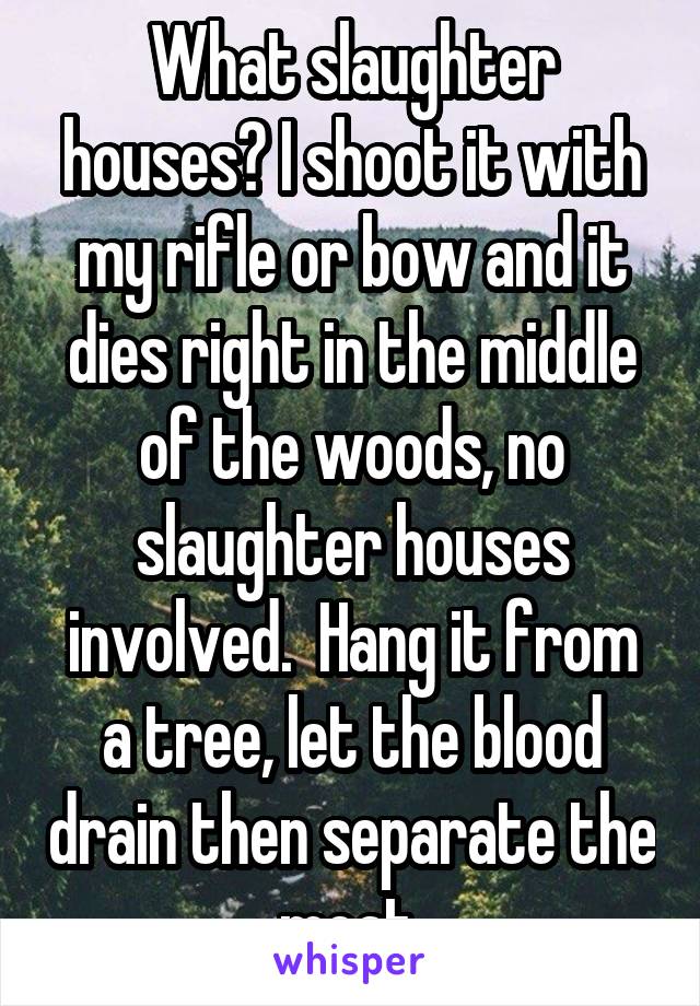 What slaughter houses? I shoot it with my rifle or bow and it dies right in the middle of the woods, no slaughter houses involved.  Hang it from a tree, let the blood drain then separate the meat.