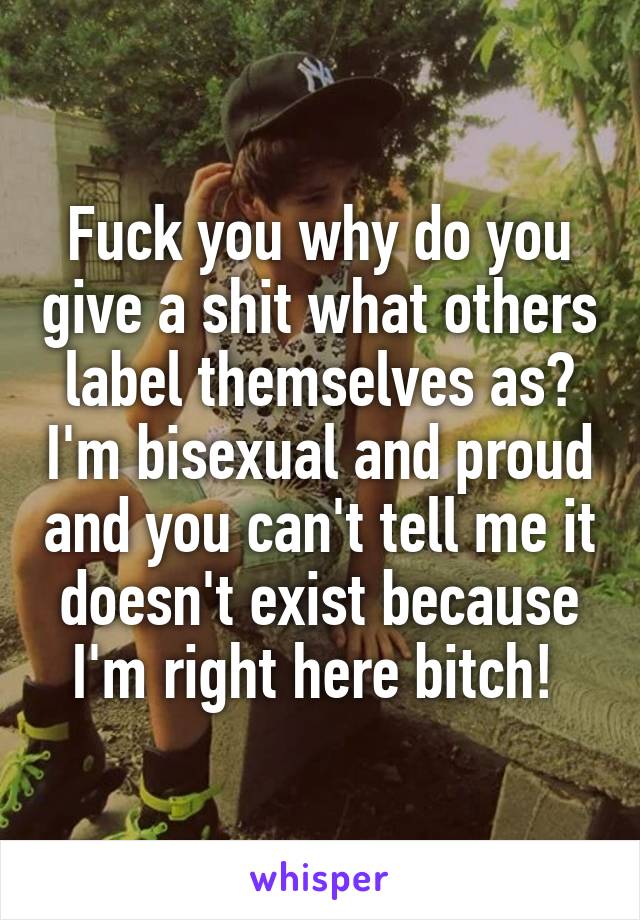 Fuck you why do you give a shit what others label themselves as? I'm bisexual and proud and you can't tell me it doesn't exist because I'm right here bitch! 