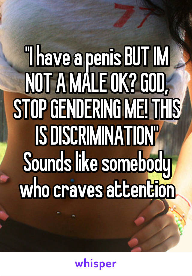 "I have a penis BUT IM NOT A MALE OK? GOD, STOP GENDERING ME! THIS IS DISCRIMINATION"
Sounds like somebody who craves attention
