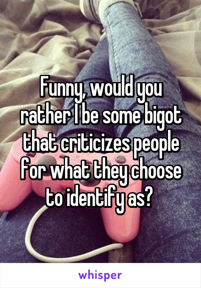 Funny, would you rather I be some bigot that criticizes people for what they choose to identify as? 