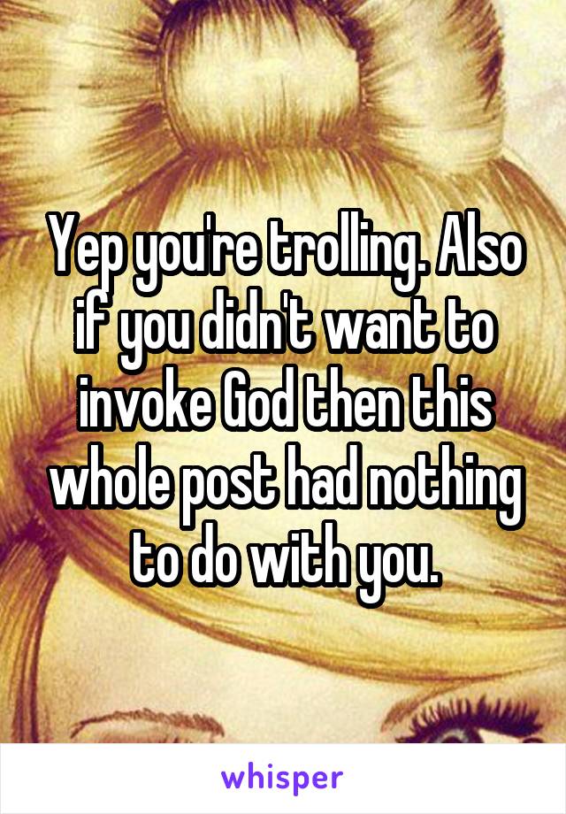 Yep you're trolling. Also if you didn't want to invoke God then this whole post had nothing to do with you.