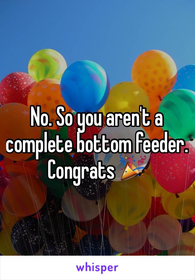 No. So you aren't a complete bottom feeder. Congrats 🎉