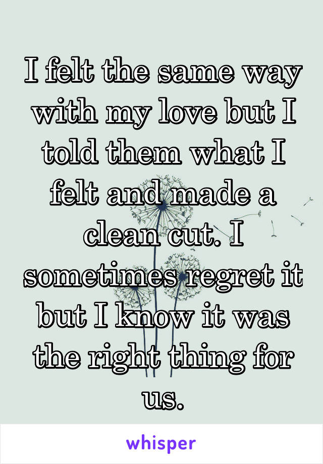 I felt the same way with my love but I told them what I felt and made a clean cut. I sometimes regret it but I know it was the right thing for us.