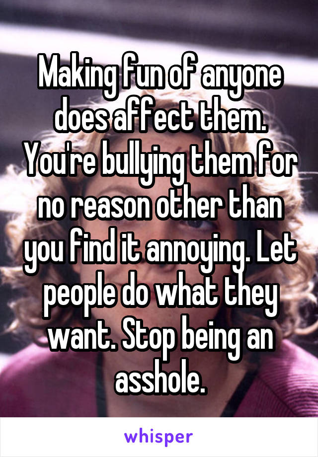 Making fun of anyone does affect them. You're bullying them for no reason other than you find it annoying. Let people do what they want. Stop being an asshole.