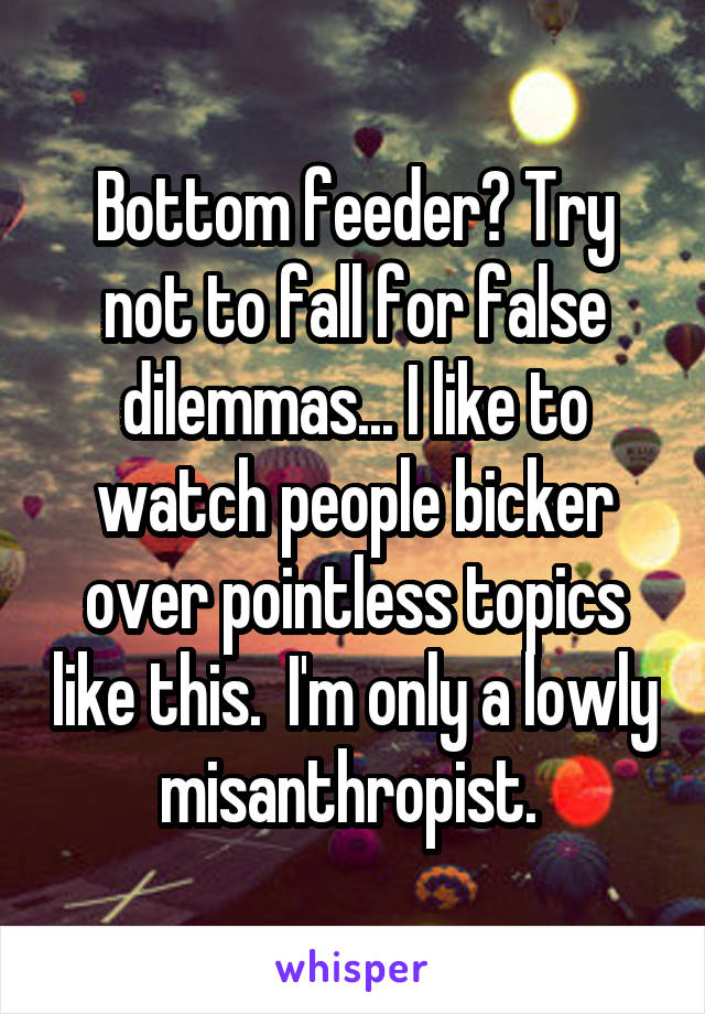 Bottom feeder? Try not to fall for false dilemmas... I like to watch people bicker over pointless topics like this.  I'm only a lowly  misanthropist.  