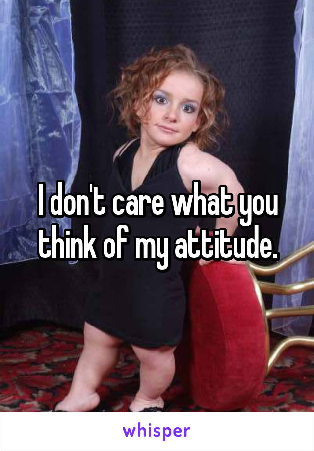 I don't care what you think of my attitude.