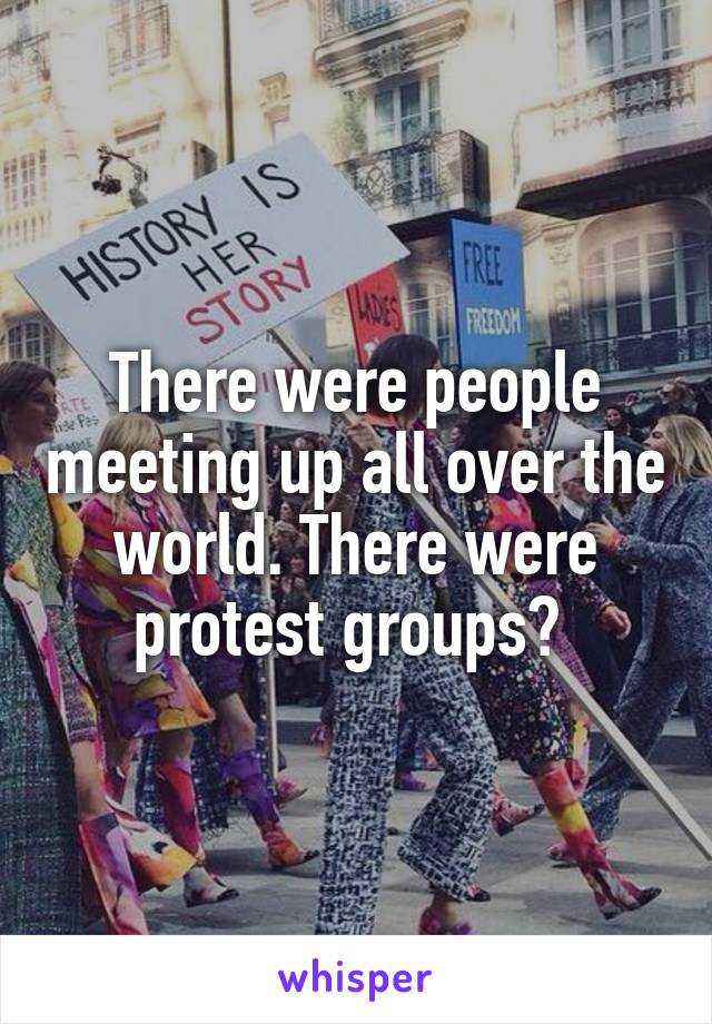 There were people meeting up all over the world. There were protest groups? 