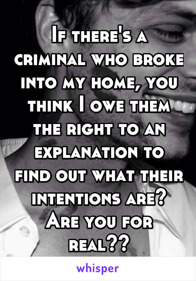 If there's a criminal who broke into my home, you think I owe them the right to an explanation to find out what their intentions are? Are you for real??