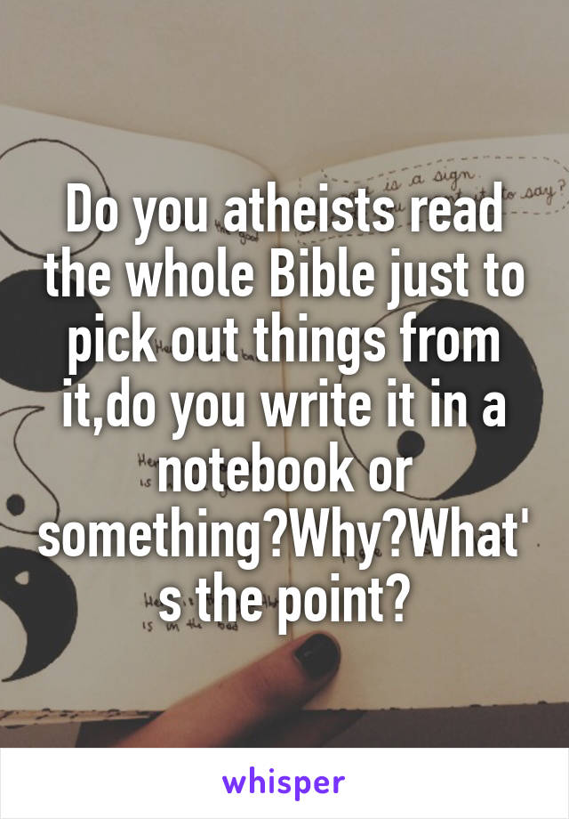Do you atheists read the whole Bible just to pick out things from it,do you write it in a notebook or something?Why?What's the point?