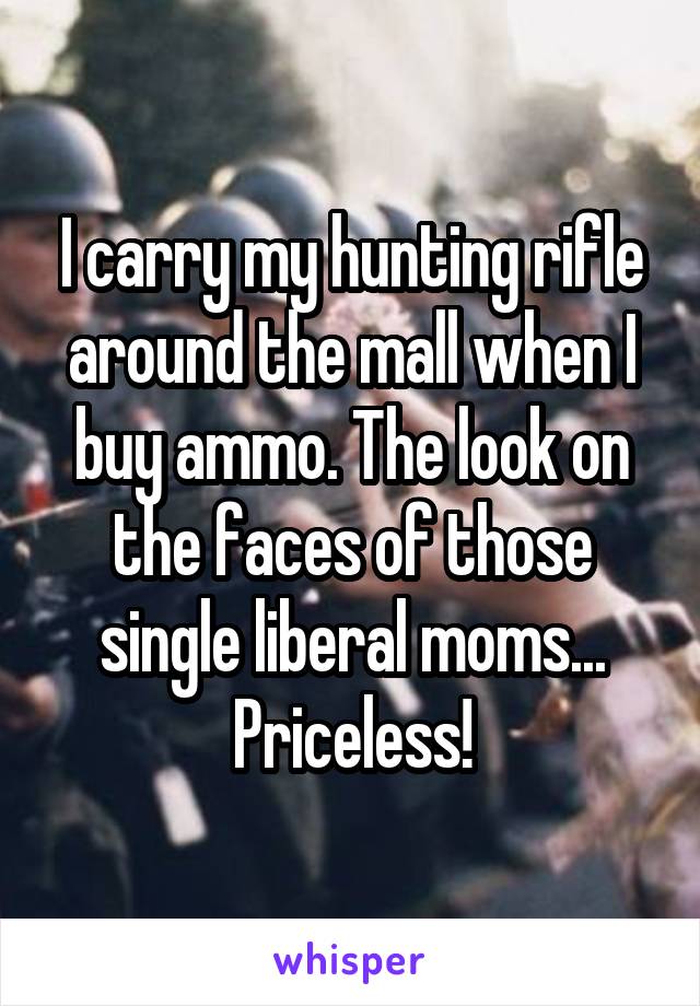 I carry my hunting rifle around the mall when I buy ammo. The look on the faces of those single liberal moms... Priceless!