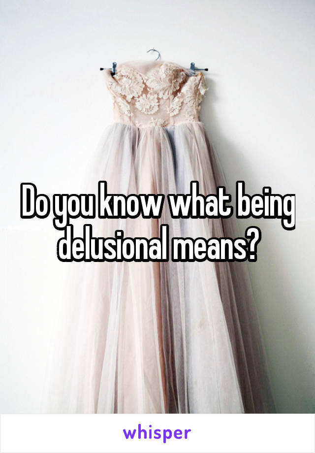 Do you know what being delusional means?