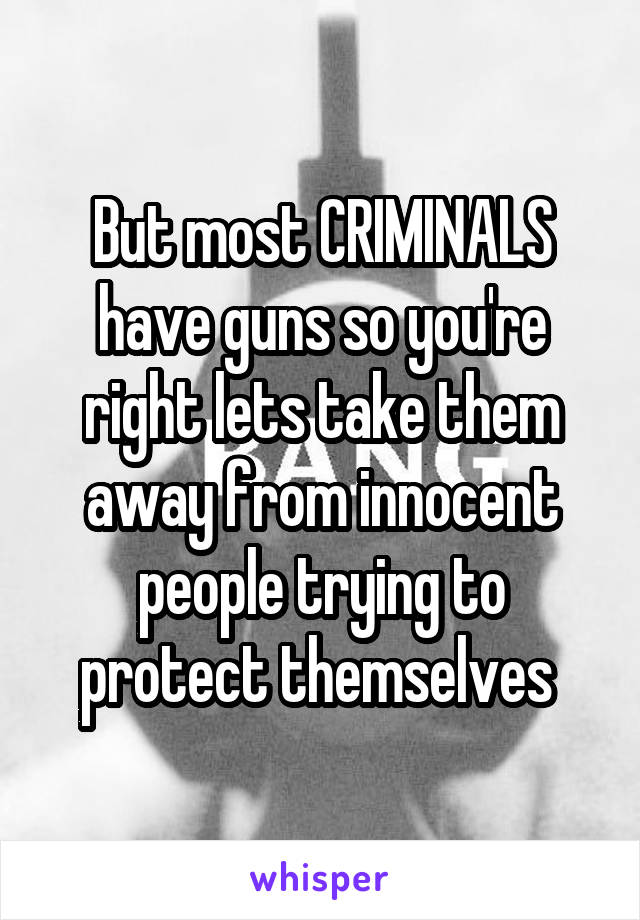 But most CRIMINALS have guns so you're right lets take them away from innocent people trying to protect themselves 