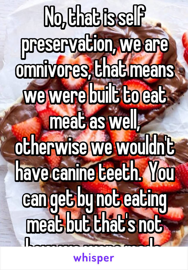 No, that is self preservation, we are omnivores, that means we were built to eat meat as well, otherwise we wouldn't have canine teeth.  You can get by not eating meat but that's not how we were made.