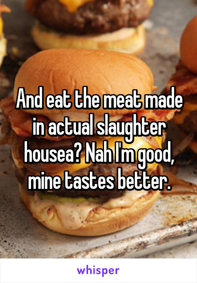 And eat the meat made in actual slaughter housea? Nah I'm good, mine tastes better.