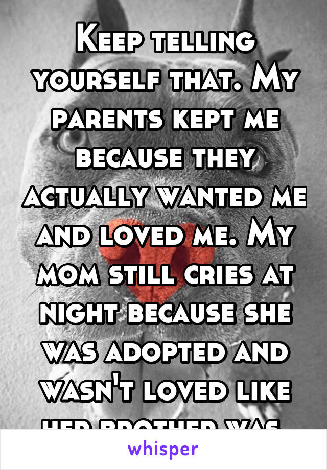 Keep telling yourself that. My parents kept me because they actually wanted me and loved me. My mom still cries at night because she was adopted and wasn't loved like her brother was 