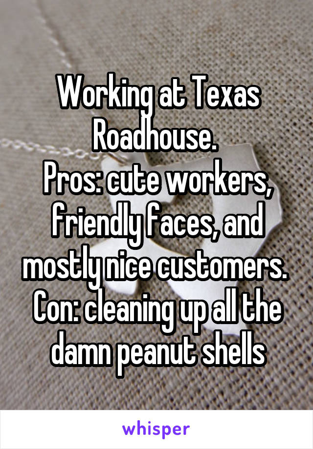 Working at Texas Roadhouse. 
Pros: cute workers, friendly faces, and mostly nice customers. 
Con: cleaning up all the damn peanut shells