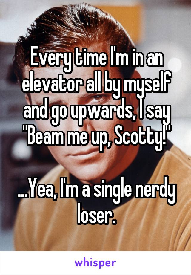 Every time I'm in an elevator all by myself and go upwards, I say "Beam me up, Scotty!"

...Yea, I'm a single nerdy loser.