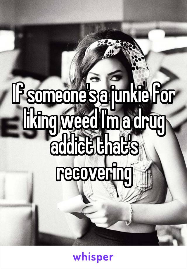 If someone's a junkie for liking weed I'm a drug addict that's recovering